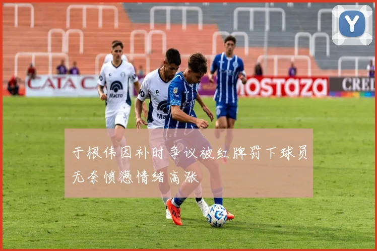 于根伟因补时争议被红牌罚下球员无奈愤懑情绪高涨