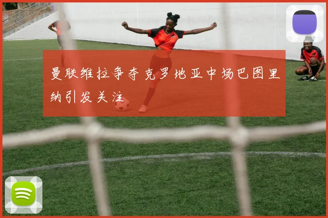 曼联维拉争夺克罗地亚中场巴图里纳引发关注