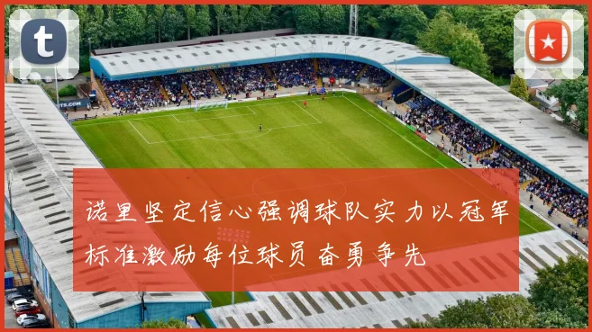 诺里坚定信心强调球队实力以冠军标准激励每位球员奋勇争先