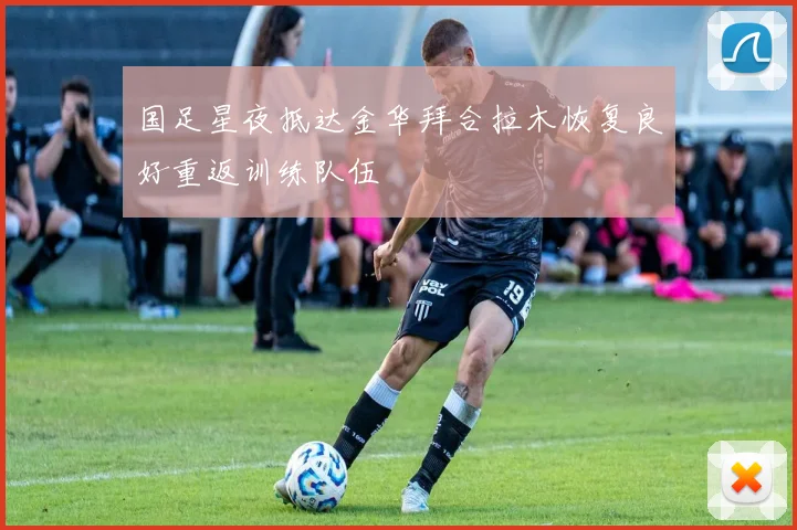 国足星夜抵达金华拜合拉木恢复良好重返训练队伍