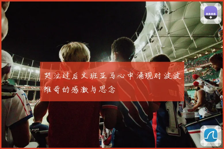 哭泣过后文班亚马心中涌现对波波维奇的感激与思念