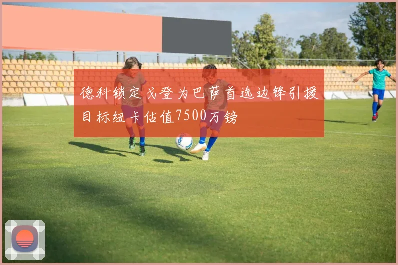 德科锁定戈登为巴萨首选边锋引援目标纽卡估值7500万镑