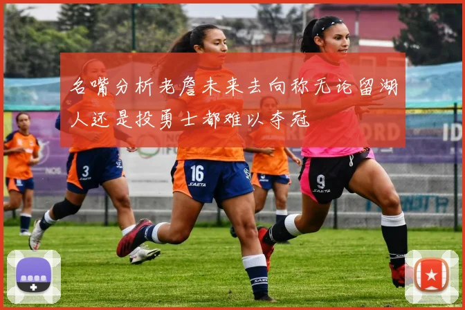 名嘴分析老詹未来去向称无论留湖人还是投勇士都难以夺冠