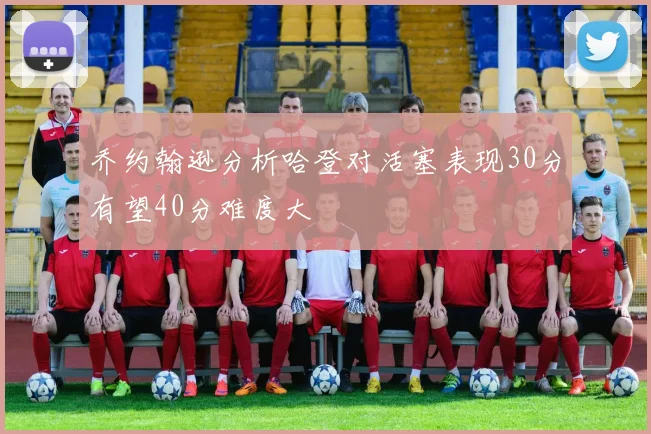 乔约翰逊分析哈登对活塞表现30分有望40分难度大