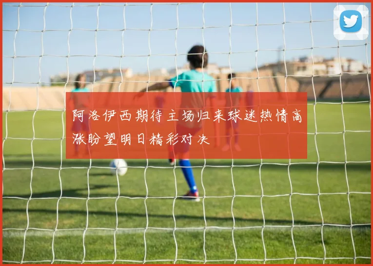 阿洛伊西期待主场归来球迷热情高涨盼望明日精彩对决