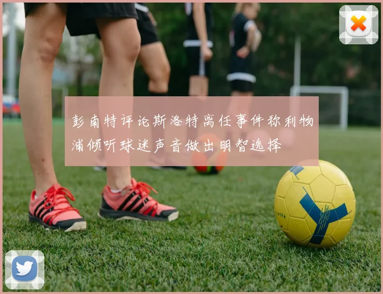 彭南特评论斯洛特离任事件称利物浦倾听球迷声音做出明智选择