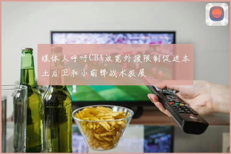 媒体人呼吁CBA放宽外援限制促进本土后卫和小前锋战术发展