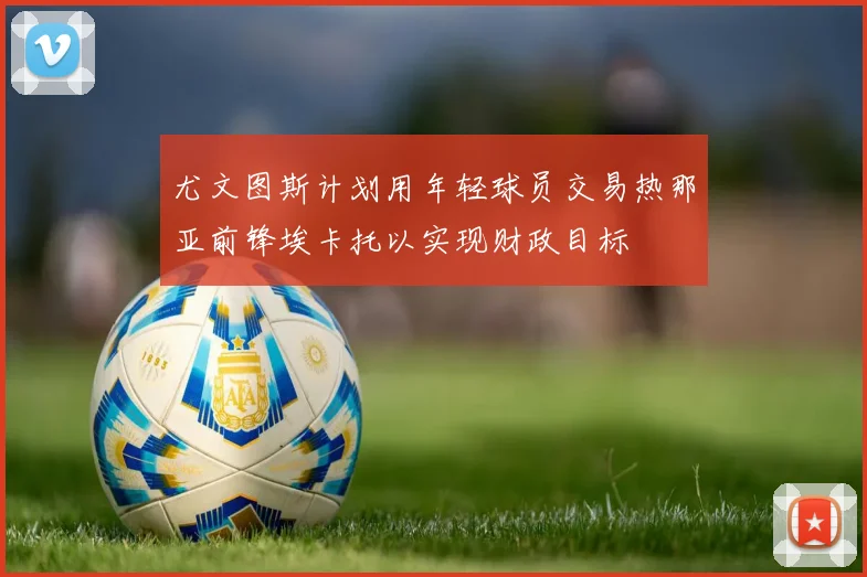 尤文图斯计划用年轻球员交易热那亚前锋埃卡托以实现财政目标