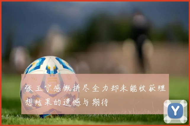 张玉宁感慨拼尽全力却未能收获理想结果的遗憾与期待