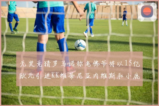 无奖竞猜罗马诺称老佛爷将以15亿欧元引进KK维蒂尼亚内维斯和小鹿