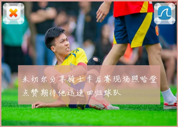米切尔分享骑士季后赛现场照哈登点赞期待他迅速回归球队