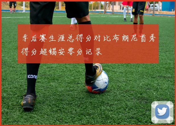 季后赛生涯总得分对比布朗尼首秀得分超锡安零分记录