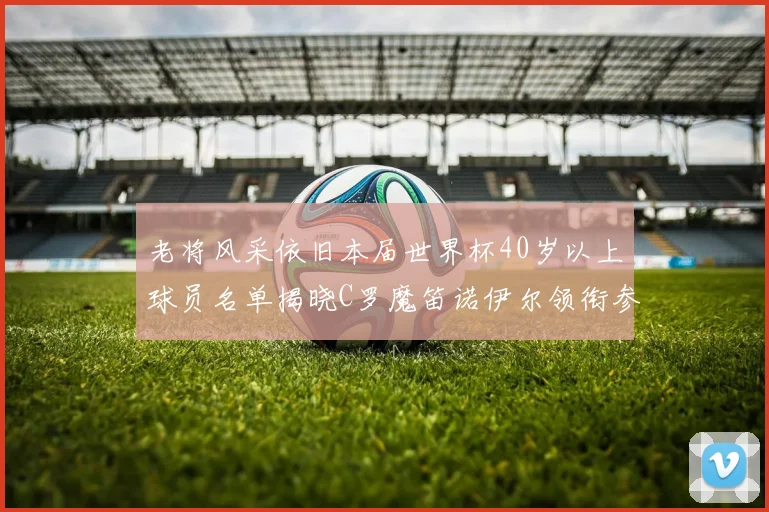 老将风采依旧本届世界杯40岁以上球员名单揭晓C罗魔笛诺伊尔领衔参赛